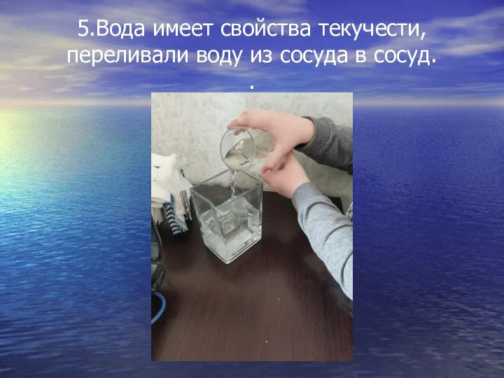 5.Вода имеет свойства текучести, переливали воду из сосуда в сосуд. .