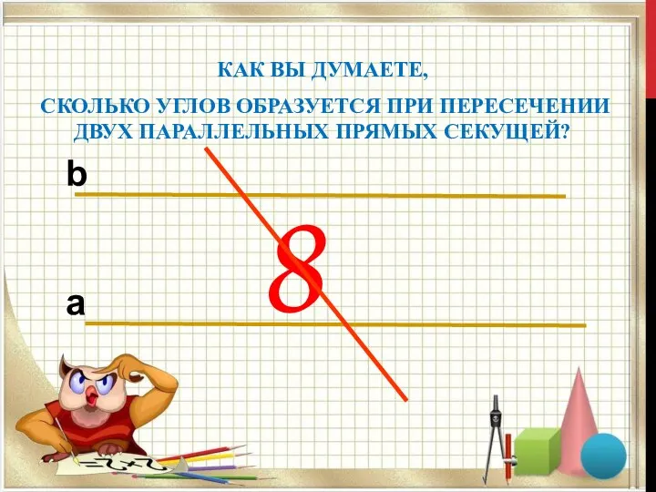 8 КАК ВЫ ДУМАЕТЕ, СКОЛЬКО УГЛОВ ОБРАЗУЕТСЯ ПРИ ПЕРЕСЕЧЕНИИ ДВУХ ПАРАЛЛЕЛЬНЫХ ПРЯМЫХ СЕКУЩЕЙ? b a