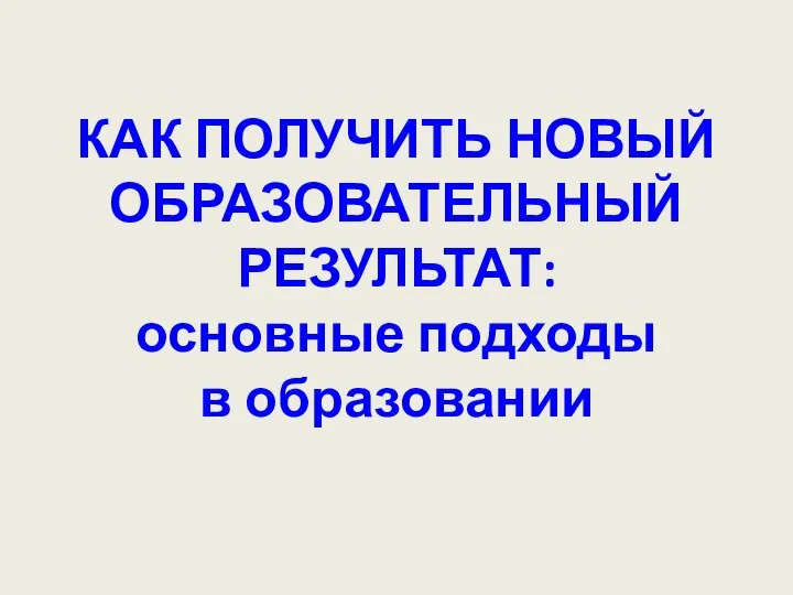 КАК ПОЛУЧИТЬ НОВЫЙ ОБРАЗОВАТЕЛЬНЫЙ РЕЗУЛЬТАТ: основные подходы в образовании