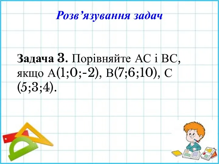 Задача 3. Порівняйте АС і ВС, якщо А(1;0;-2), В(7;6;10), С(5;3;4). Розв’язування задач