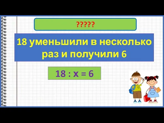 18 : ????? 18 уменьшили в несколько раз и получили 6 18 : х = 6