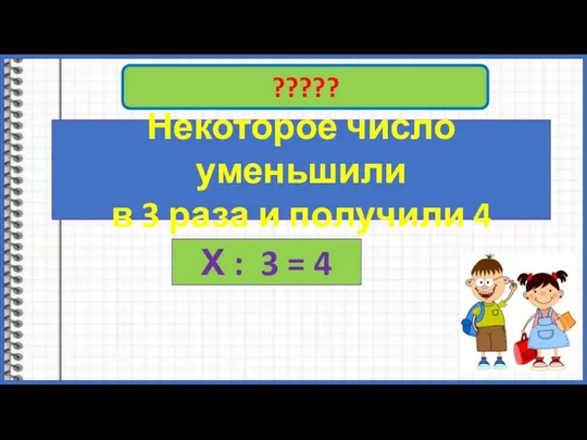 ????? Некоторое число уменьшили в 3 раза и получили 4 Х : 3 = 4