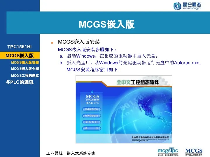 MCGS嵌入版安装步骤如下： MCGS嵌入版安装 MCGS安装程序窗口如下； a. 启动Windows，在相应的驱动器中插入光盘； b. 插入光盘后，从Windows的光驱驱动器运行光盘中的Autorun.exe, MCGS嵌入版 MCGS嵌入版 TPC1561Hi MCGS嵌入版安装 MCGS嵌入版介绍 与PLC的通讯 MCGS工程的建立