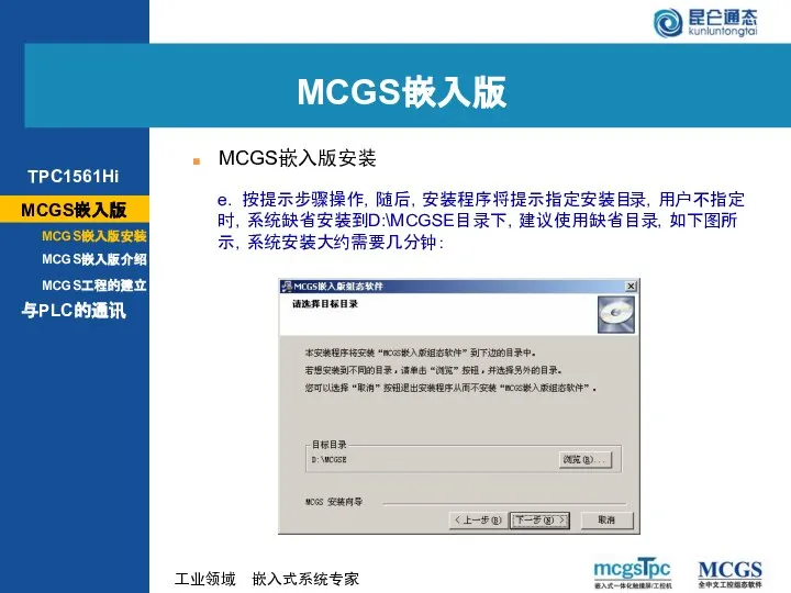 e. 按提示步骤操作，随后，安装程序将提示指定安装目录，用户不指定时，系统缺省安装到D:\MCGSE目录下，建议使用缺省目录，如下图所示，系统安装大约需要几分钟： MCGS嵌入版 MCGS嵌入版安装 MCGS嵌入版 MCGS嵌入版安装 MCGS嵌入版介绍 与PLC的通讯 MCGS工程的建立 TPC1561Hi