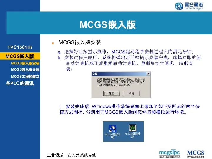 g. 选择好后按提示操作，MCGS驱动程序安装过程大约需几分钟； h. 安装过程完成后，系统将弹出对话框提示安装完成，选择立即重新启动计算机或稍后重新启动计算机，重新启动计算机，结束安装。 i. 安装完成后，Windows操作系统桌面上添加了如下图所示的两个快捷方式图标，分别用于MCGS嵌入版组态环境和模拟运行环境。 MCGS嵌入版 MCGS嵌入版安装 MCGS嵌入版 MCGS嵌入版安装 MCGS嵌入版介绍 与PLC的通讯 MCGS工程的建立 TPC1561Hi