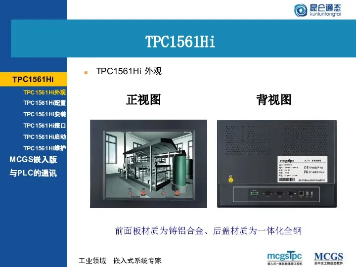 正视图 背视图 MCGS嵌入版 TPC1561Hi外观 TPC1561Hi配置 TPC1561Hi安装 TPC1561Hi接口 TPC1561Hi启动 TPC1561Hi维护 TPC1561Hi 前面板材质为铸铝合金、后盖材质为一体化全钢 与PLC的通讯 TPC1561Hi 外观 TPC1561Hi