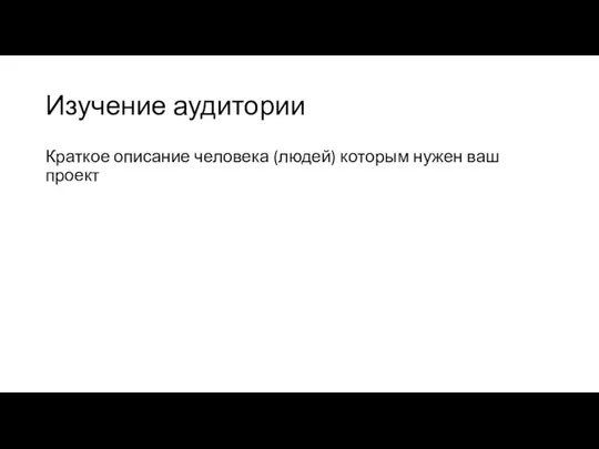 Изучение аудитории Краткое описание человека (людей) которым нужен ваш проект