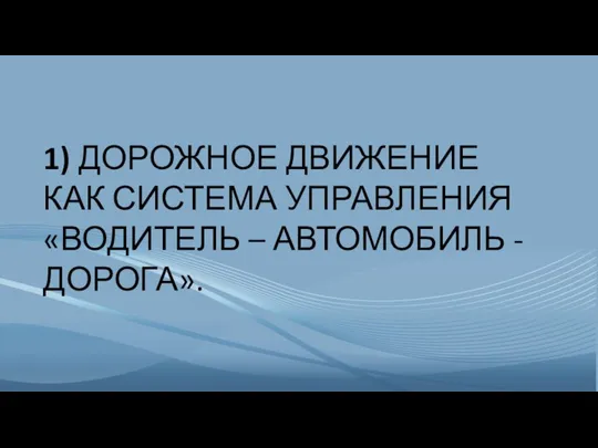 1) ДОРОЖНОЕ ДВИЖЕНИЕ КАК СИСТЕМА УПРАВЛЕНИЯ «ВОДИТЕЛЬ – АВТОМОБИЛЬ - ДОРОГА».