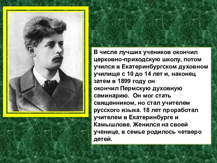 В числе лучших учеников окончил церковно-приходскую школу, потом учился в Екатеринбургском