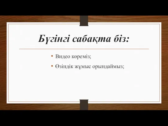 Бүгінгі сабақта біз: Видео көреміз; Өзіндік жұмыс орындаймыз;