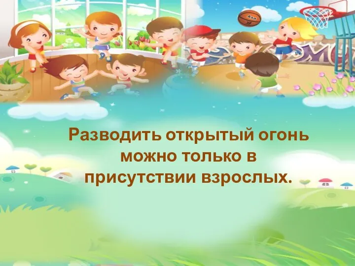 Разводить открытый огонь можно только в присутствии взрослых.