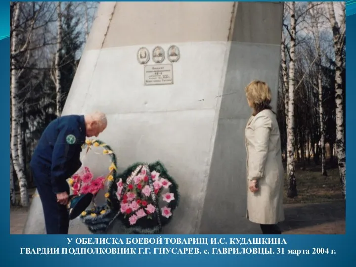 У ОБЕЛИСКА БОЕВОЙ ТОВАРИЩ И.С. КУДАШКИНА ГВАРДИИ ПОДПОЛКОВНИК Г.Г. ГНУСАРЕВ. с. ГАВРИЛОВЦЫ. 31 марта 2004 г.