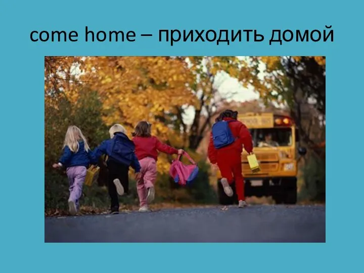 come home – приходить домой