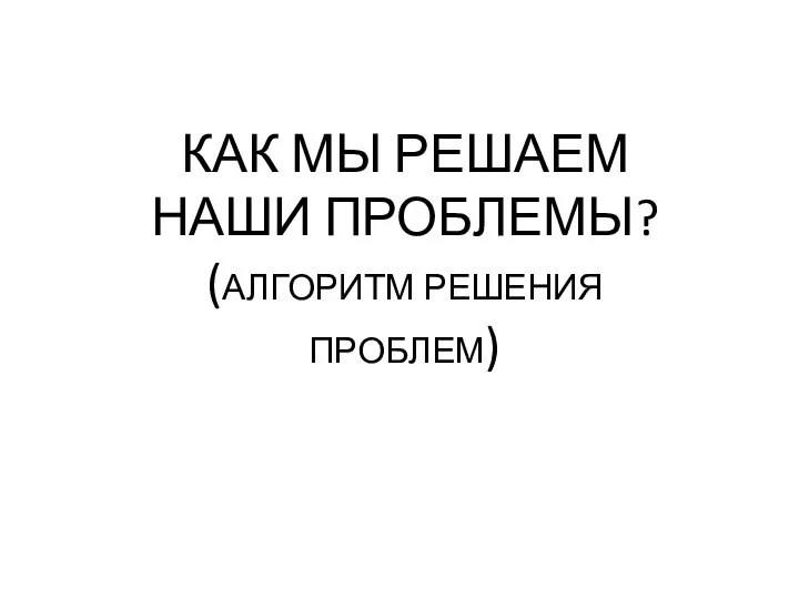 КАК МЫ РЕШАЕМ НАШИ ПРОБЛЕМЫ? (АЛГОРИТМ РЕШЕНИЯ ПРОБЛЕМ)