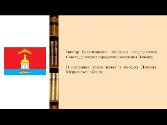 Виктор Валентинович избирался председателем Совета депутатов городского поселения Печенга. В настоящее