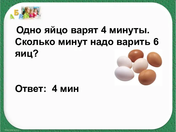 Одно яйцо варят 4 минуты. Сколько минут надо варить 6 яиц? Ответ: 4 мин