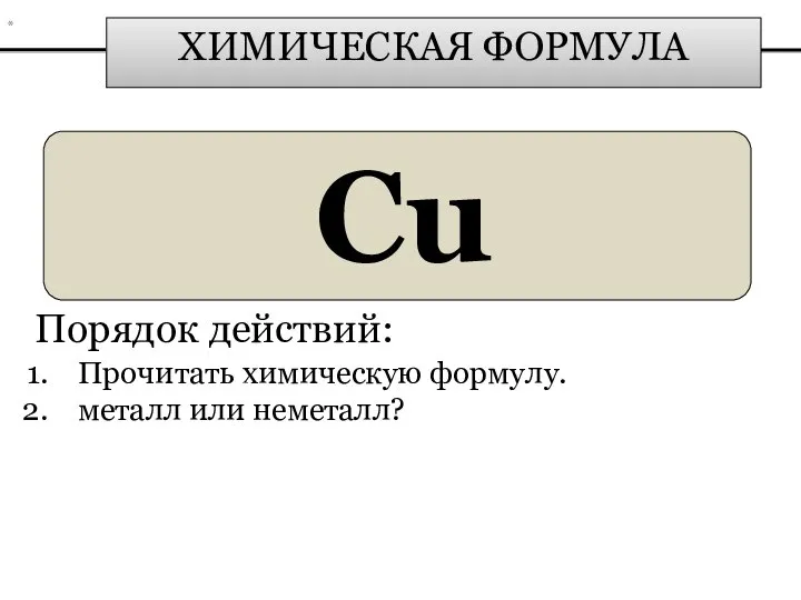 ХИМИЧЕСКАЯ ФОРМУЛА Cu Порядок действий: Прочитать химическую формулу. металл или неметалл? *