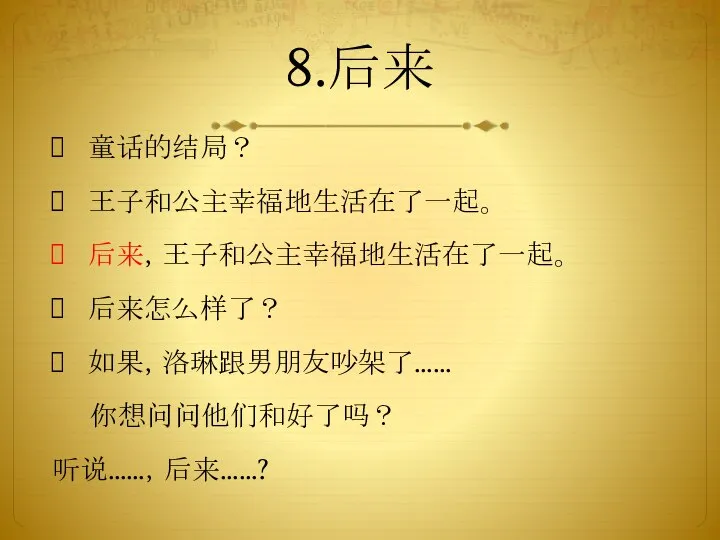 8.后来 童话的结局？ 王子和公主幸福地生活在了一起。 后来，王子和公主幸福地生活在了一起。 后来怎么样了？ 如果，洛琳跟男朋友吵架了…… 你想问问他们和好了吗？ 听说……，后来……?