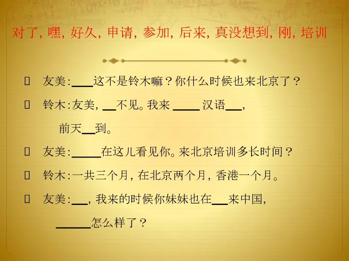 对了，嘿，好久，申请，参加，后来，真没想到，刚，培训 友美： 这不是铃木嘛？你什么时候也来北京了？ 铃木：友美， 不见。我来 汉语 ， 前天 到。 友美： 在这儿看见你。来北京培训多长时间？ 铃木：一共三个月，在北京两个月，香港一个月。 友美： ，我来的时候你妹妹也在 来中国， 怎么样了？