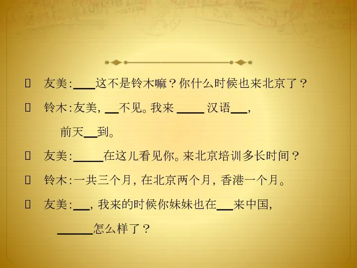 友美： 这不是铃木嘛？你什么时候也来北京了？ 铃木：友美， 不见。我来 汉语 ， 前天 到。 友美： 在这儿看见你。来北京培训多长时间？ 铃木：一共三个月，在北京两个月，香港一个月。 友美： ，我来的时候你妹妹也在 来中国， 怎么样了？