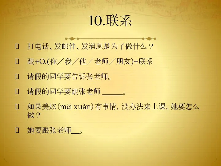 10.联系 打电话、发邮件、发消息是为了做什么？ 跟+O.(你／我／他／老师／朋友)+联系 请假的同学要告诉张老师。 请假的同学要跟张老师 。 如果美炫（měi xuàn）有事情，没办法来上课，她要怎么做？ 她要跟张老师 。 联系