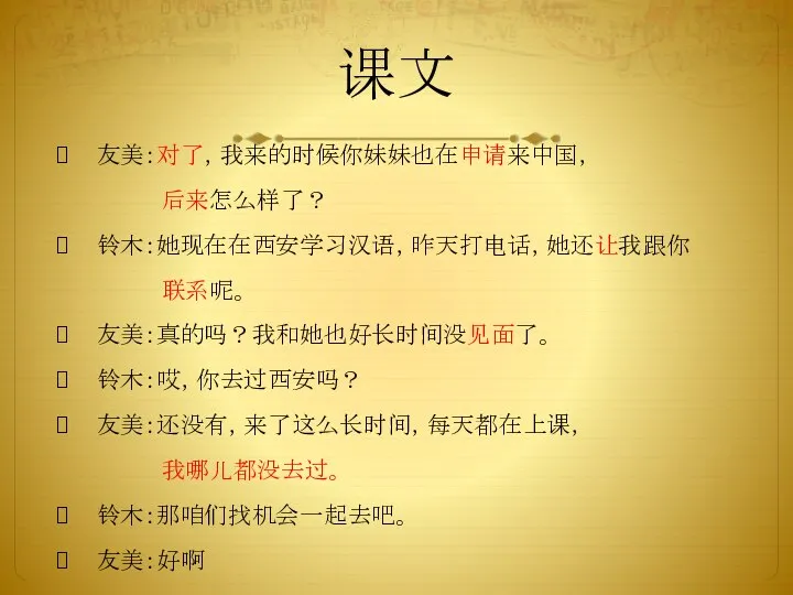 课文 友美：对了，我来的时候你妹妹也在申请来中国， 后来怎么样了？ 铃木：她现在在西安学习汉语，昨天打电话，她还让我跟你 联系呢。 友美：真的吗？我和她也好长时间没见面了。 铃木：哎，你去过西安吗？ 友美：还没有，来了这么长时间，每天都在上课， 我哪儿都没去过。 铃木：那咱们找机会一起去吧。 友美：好啊