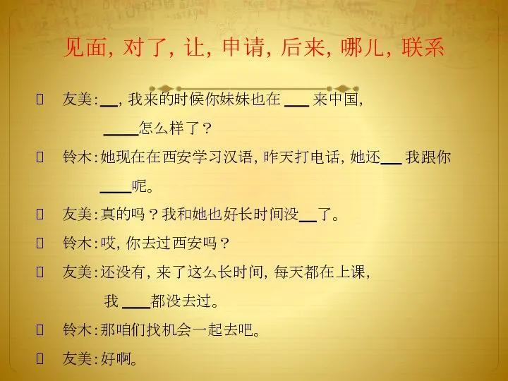 见面，对了，让，申请，后来，哪儿，联系 友美： ，我来的时候你妹妹也在 来中国， 怎么样了？ 铃木：她现在在西安学习汉语，昨天打电话，她还 我跟你 呢。 友美：真的吗？我和她也好长时间没 了。 铃木：哎，你去过西安吗？ 友美：还没有，来了这么长时间，每天都在上课， 我 都没去过。 铃木：那咱们找机会一起去吧。 友美：好啊。