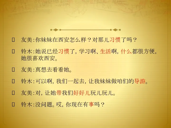 友美：你妹妹在西安怎么样？对那儿习惯了吗？ 铃木：她说已经习惯了，学习啊、生活啊，什么都很方便，她很喜欢西安。 友美：真想去看看她。 铃木：可以啊，我们一起去，让我妹妹做咱们的导游。 友美：对，让她带我们好好儿玩儿玩儿。 铃木：没问题。哎，你现在有事吗？