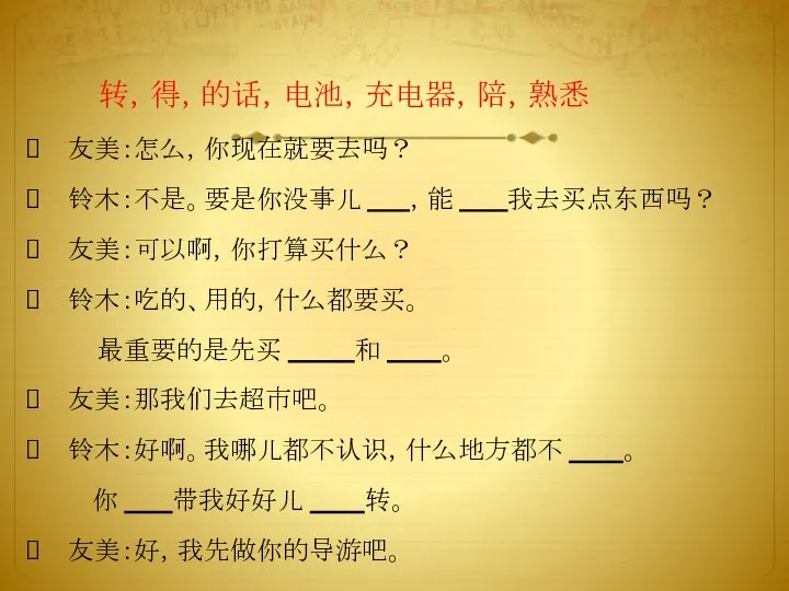 友美：怎么，你现在就要去吗？ 铃木：不是。要是你没事儿 ，能 我去买点东西吗？ 友美：可以啊，你打算买什么？ 铃木：吃的、用的，什么都要买。 最重要的是先买 和 。 友美：那我们去超市吧。 铃木：好啊。我哪儿都不认识，什么地方都不