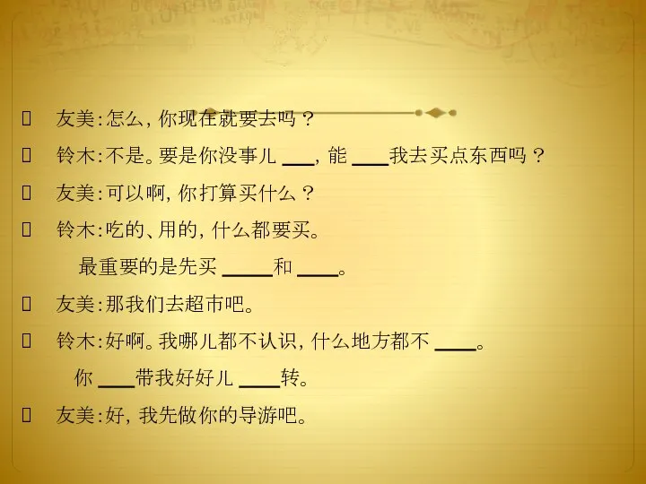 友美：怎么，你现在就要去吗？ 铃木：不是。要是你没事儿 ，能 我去买点东西吗？ 友美：可以啊，你打算买什么？ 铃木：吃的、用的，什么都要买。 最重要的是先买 和 。 友美：那我们去超市吧。 铃木：好啊。我哪儿都不认识，什么地方都不 。 你 带我好好儿 转。 友美：好，我先做你的导游吧。