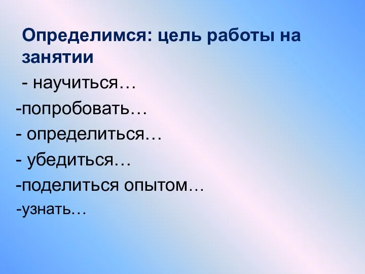 Определимся: цель работы на занятии - научиться… попробовать… определиться… убедиться… поделиться опытом… узнать…