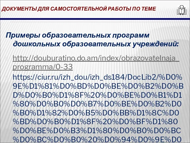 ДОКУМЕНТЫ ДЛЯ САМОСТОЯТЕЛЬНОЙ РАБОТЫ ПО ТЕМЕ Примеры образовательных программ дошкольных образовательных учреждений: http://douburatino.do.am/index/obrazovatelnaja_programma/0-33 https://ciur.ru/izh_dou/izh_ds184/DocLib2/%D0%9E%D1%81%D0%BD%D0%BE%D0%B2%D0%BD%D0%B0%D1%8F%20%D0%BE%D0%B1%D1%80%D0%B0%D0%B7%D0%BE%D0%B2%D0%B0%D1%82%D0%B5%D0%BB%D1%8C%D0%BD%D0%B0%D1%8F%20%D0%BF%D1%80%D0%BE%D0%B3%D1%80%D0%B0%D0%BC%D0%BC%D0%B0%20%D0%94%D0%9E%D0%A3.PDF