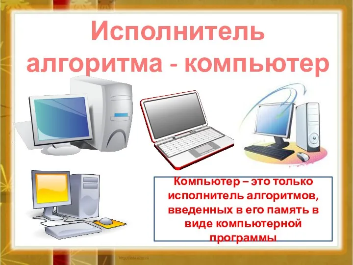 Исполнитель алгоритма - компьютер Компьютер – это только исполнитель алгоритмов, введенных