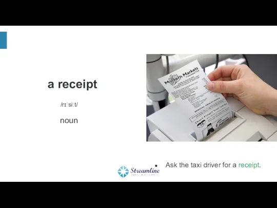 a receipt /rɪˈsiːt/ noun Ask the taxi driver for a receipt.