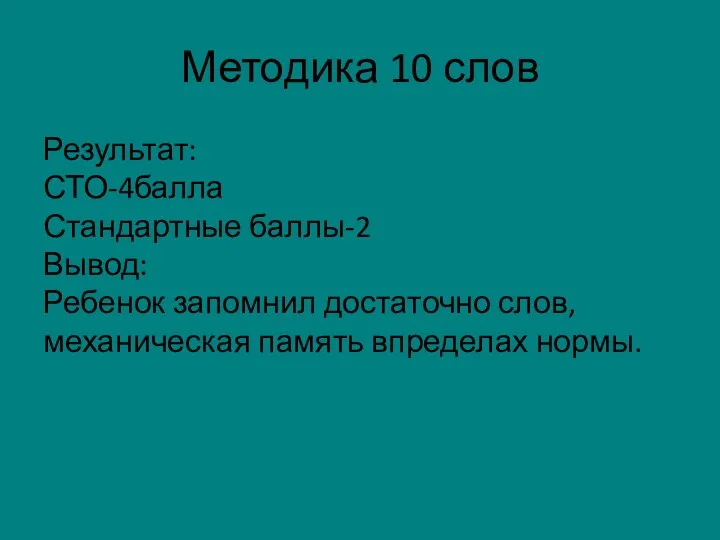 Методика 10 слов Результат: СТО-4балла Стандартные баллы-2 Вывод: Ребенок запомнил достаточно слов,механическая память впределах нормы.