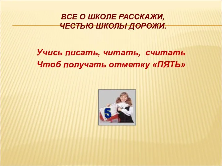 ВСЕ О ШКОЛЕ РАССКАЖИ, ЧЕСТЬЮ ШКОЛЫ ДОРОЖИ. Учись писать, читать, считать Чтоб получать отметку «ПЯТЬ»