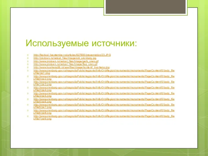 Используемые источники: http://festival.1september.ru/articles/627600/presentation/23.JPG http://protown.ru/netcat_files/Image/obl_orenburg.jpg http://www.protown.ru/netcat_files/Image/gerb_oren.gif http://www.protown.ru/netcat_files/Image/flag_oren.gif http://www.kvarkeno56.ru/userfiles/image/kontent/_kvarkeno.jpg http://www.orenburg-gov.ru/magnoliaPublic/regportal/Info/OrbRegion/monuments/monuments/PageContent/0/body_files/file/pic1.png http://www.orenburg-gov.ru/magnoliaPublic/regportal/Info/OrbRegion/monuments/monuments/PageContent/0/body_files/file0/pic2.png http://www.orenburg-gov.ru/magnoliaPublic/regportal/Info/OrbRegion/monuments/monuments/PageContent/0/body_files/file1/pic3.png http://www.orenburg-gov.ru/magnoliaPublic/regportal/Info/OrbRegion/monuments/monuments/PageContent/0/body_files/file2/pic4.png http://www.orenburg-gov.ru/magnoliaPublic/regportal/Info/OrbRegion/monuments/monuments/PageContent/0/body_files/file3/pic5.png http://www.orenburg-gov.ru/magnoliaPublic/regportal/Info/OrbRegion/monuments/monuments/PageContent/0/body_files/file4/pic6.png http://www.orenburg-gov.ru/magnoliaPublic/regportal/Info/OrbRegion/monuments/monuments/PageContent/0/body_files/file5/pic7.png http://www.orenburg-gov.ru/magnoliaPublic/regportal/Info/OrbRegion/monuments/monuments/PageContent/0/body_files/file6/pic8.png http://www.orenburg-gov.ru/magnoliaPublic/regportal/Info/OrbRegion/monuments/monuments/PageContent/0/body_files/file7/pic9.png