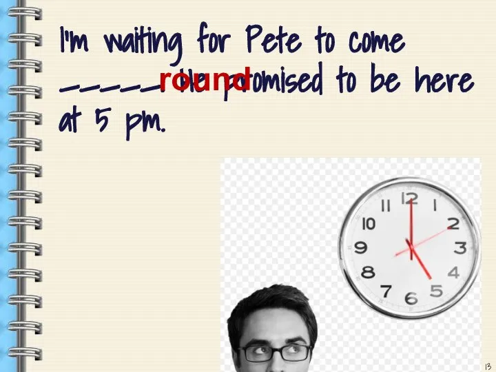 I’m waiting for Pete to come _____. He promised to be here at 5 pm. round