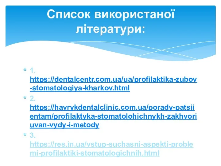 1. https://dentalcentr.com.ua/ua/profilaktika-zubov-stomatologiya-kharkov.html 2. https://havrykdentalclinic.com.ua/porady-patsiientam/profilaktyka-stomatolohichnykh-zakhvoriuvan-vydy-i-metody 3. https://res.in.ua/vstup-suchasni-aspekti-problemi-profilaktiki-stomatologichnih.html Список використаної літератури: