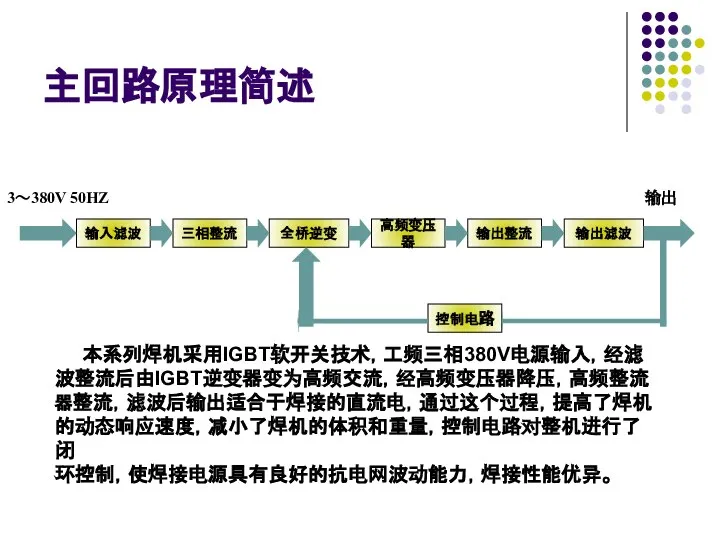 主回路原理简述 输出 本系列焊机采用IGBT软开关技术，工频三相380V电源输入，经滤 波整流后由IGBT逆变器变为高频交流，经高频变压器降压，高频整流 器整流，滤波后输出适合于焊接的直流电，通过这个过程，提高了焊机 的动态响应速度，减小了焊机的体积和重量，控制电路对整机进行了闭 环控制，使焊接电源具有良好的抗电网波动能力，焊接性能优异。