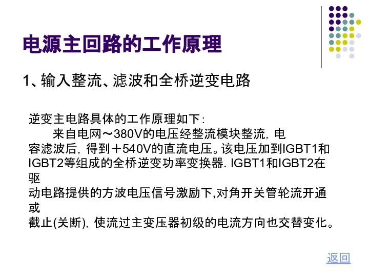 电源主回路的工作原理 1、输入整流、滤波和全桥逆变电路 返回 逆变主电路具体的工作原理如下： 来自电网～380V的电压经整流模块整流，电 容滤波后，得到＋540V的直流电压。该电压加到IGBT1和 IGBT2等组成的全桥逆变功率变换器. IGBT1和IGBT2在驱 动电路提供的方波电压信号激励下,对角开关管轮流开通或 截止(关断)，使流过主变压器初级的电流方向也交替变化。