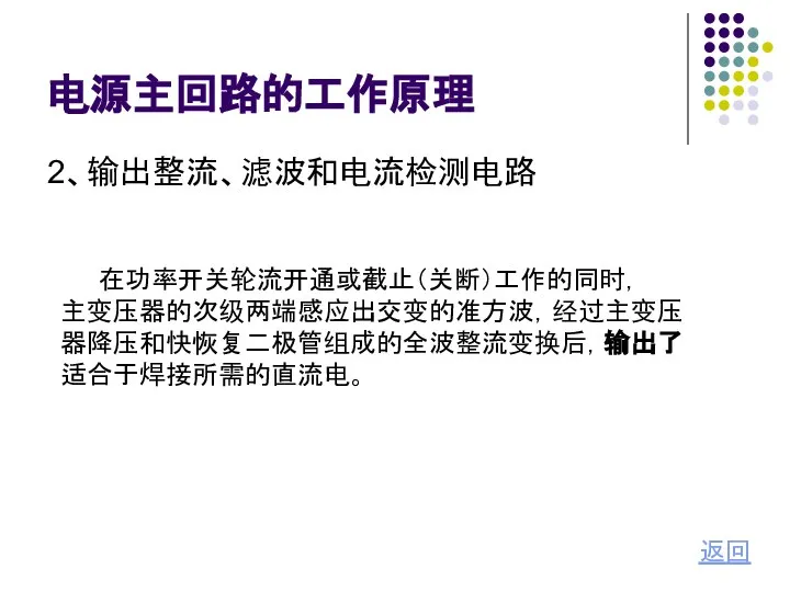 电源主回路的工作原理 2、输出整流、滤波和电流检测电路 返回 在功率开关轮流开通或截止（关断）工作的同时， 主变压器的次级两端感应出交变的准方波，经过主变压 器降压和快恢复二极管组成的全波整流变换后，输出了 适合于焊接所需的直流电。