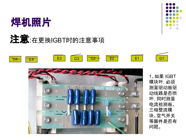 焊机照片 G4 E4 E3 G3 G2 E2 E1 G1 注意:在更换IGBT时的注意事项 1、如果 IGBT 模块坏，必须测量驱动板驱动线路是否损坏，同时测量电流检测板、三相整流模块、空气开关等器件是否有问题。