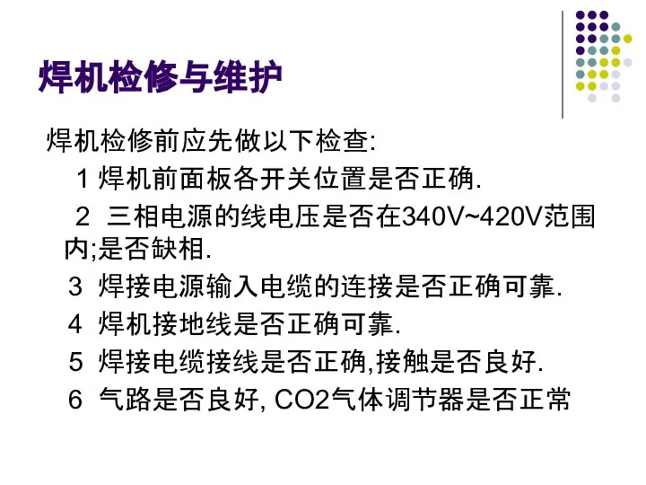 焊机检修与维护 焊机检修前应先做以下检查: 1 焊机前面板各开关位置是否正确. 2 三相电源的线电压是否在340V~420V范围内;是否缺相. 3 焊接电源输入电缆的连接是否正确可靠. 4 焊机接地线是否正确可靠. 5 焊接电缆接线是否正确,接触是否良好. 6 气路是否良好, CO2气体调节器是否正常