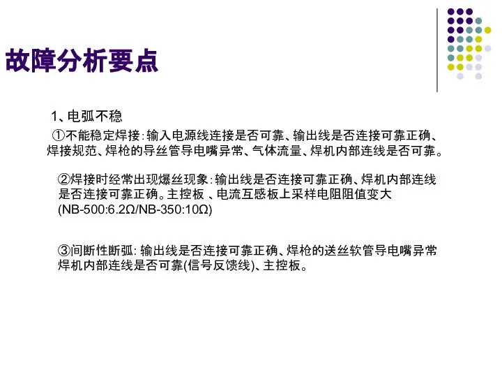 故障分析要点 1、电弧不稳 ①不能稳定焊接：输入电源线连接是否可靠、输出线是否连接可靠正确、 焊接规范、焊枪的导丝管导电嘴异常、气体流量、焊机内部连线是否可靠。 ②焊接时经常出现爆丝现象：输出线是否连接可靠正确、焊机内部连线 是否连接可靠正确。主控板 、电流互感板上采样电阻阻值变大 (NB-500:6.2Ω/NB-350:10Ω) ③间断性断弧: 输出线是否连接可靠正确、焊枪的送丝软管导电嘴异常 焊机内部连线是否可靠(信号反馈线)、主控板。