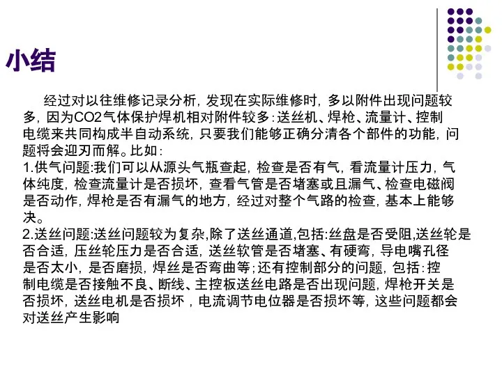 小结 经过对以往维修记录分析，发现在实际维修时，多以附件出现问题较 多，因为CO2气体保护焊机相对附件较多：送丝机、焊枪、流量计、控制 电缆来共同构成半自动系统，只要我们能够正确分清各个部件的功能，问 题将会迎刃而解。比如： 1.供气问题:我们可以从源头气瓶查起，检查是否有气，看流量计压力，气 体纯度，检查流量计是否损坏，查看气管是否堵塞或且漏气、检查电磁阀 是否动作，焊枪是否有漏气的地方，经过对整个气路的检查，基本上能够 决。 2.送丝问题:送丝问题较为复杂,除了送丝通道,包括:丝盘是否受阻,送丝轮是 否合适，压丝轮压力是否合适，送丝软管是否堵塞、有硬弯，导电嘴孔径 是否太小，是否磨损，焊丝是否弯曲等；还有控制部分的问题，包括：控 制电缆是否接触不良、断线、主控板送丝电路是否出现问题，焊枪开关是 否损坏，送丝电机是否损坏 ，电流调节电位器是否损坏等，这些问题都会 对送丝产生影响