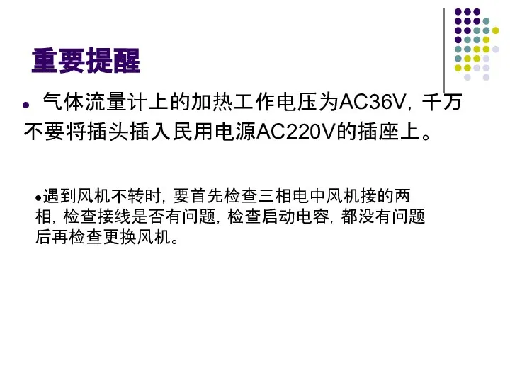 重要提醒 气体流量计上的加热工作电压为AC36V，千万 不要将插头插入民用电源AC220V的插座上。 ●遇到风机不转时，要首先检查三相电中风机接的两相，检查接线是否有问题，检查启动电容，都没有问题后再检查更换风机。