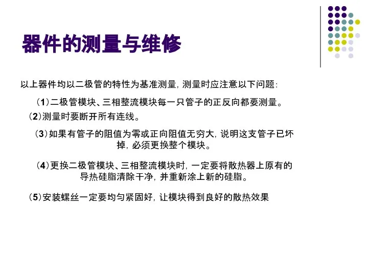 器件的测量与维修 以上器件均以二极管的特性为基准测量，测量时应注意以下问题： （1）二极管模块、三相整流模块每一只管子的正反向都要测量。 （2）测量时要断开所有连线。 （3）如果有管子的阻值为零或正向阻值无穷大，说明这支管子已坏 掉，必须更换整个模块。 （4）更换二极管模块、三相整流模块时，一定要将散热器上原有的 导热硅脂清除干净，并重新涂上新的硅脂。 （5）安装螺丝一定要均匀紧固好，让模块得到良好的散热效果