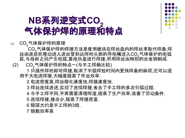 NB系列逆变式CO2 气体保护焊的原理和特点 CO2气体保护焊的原理 CO2气体保护焊的焊接方法是使用被绕在焊丝盘内的焊丝来取代焊条,焊丝由送丝轮推动进入送丝管到达焊枪头部的导电嘴进入CO2气体保护的电弧区,与母材之间产生电弧,靠电热量进行焊接,所用焊丝由特别的合金钢制成. (2) CO2气体保护焊的特点一(与手工焊做比较) 1 只操作焊枪即可焊接,取消了手弧焊短时间内更换焊条的麻烦,还可以适用于大电流焊接,大幅度提高了作业效率. 2 电流密度高,焊丝熔化速度快,焊接速度快. 3