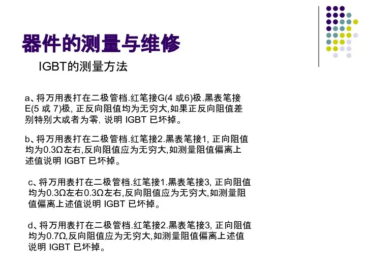 器件的测量与维修 IGBT的测量方法 a、将万用表打在二极管档.红笔接G(4 或6)极.黑表笔接E(5 或 7)极, 正反向阻值均为无穷大,如果正反向阻值差别特别大或者为零，说明 IGBT 已坏掉。 b、将万用表打在二极管档.红笔接2.黑表笔接1, 正向阻值均为0.3Ω左右,反向阻值应为无穷大,如测量阻值偏离上述值说明